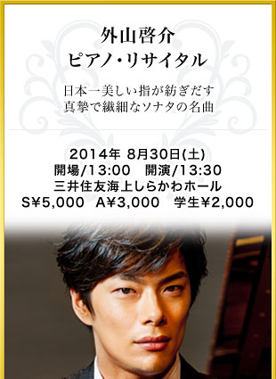 外山啓介 ピアノ･リサイタル　日本一美しい指が紡ぎだす真摯で繊細なソナタの名曲　2014年 8月30日(土)　開場/13:00　開演/13:30　三井住友海上しらかわホール　S￥5,000  A￥3,000　学生￥2,000
