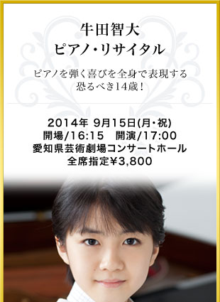 牛田智大　ピアノ･リサイタル　ピアノを弾く喜びを全身で表現する恐るべき14歳！　2014年 9月15日(月･祝)　開場/16:15　開演/17:00　愛知県芸術劇場コンサートホール　全席指定￥3,800