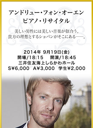 アンドリュー･フォン･オーエン　ピアノ･リサイタル　美しい男性には美しい音楽が似合う。貴方の理想とするショパンがそこにある――。　2014年 9月19日(金)　開場/18:00	開演/18:45　三井住友海上しらかわホール　S￥6,000  A￥3,000  学生￥2,000