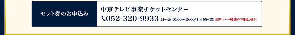 セット券のお申込み：中京テレビ事業チケットセンター 052-320-9933 （月〜金 10:00〜18:00/土日祝休業）※先行・一般発売初日は受付