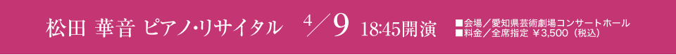 松田 華音 ピアノ・リサイタル 4/9 18：45開演 ■会場／愛知県芸術劇場コンサートホール ■料金／全席指定 ￥3,500（税込）