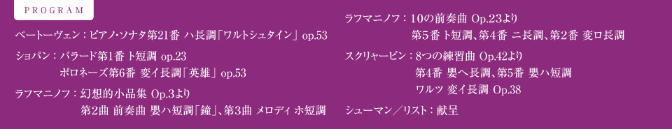 PROGRAM ベートーヴェン ： ピアノ・ソナタ第21番 ハ長調「ワルトシュタイン」 op.53　　ショパン ： バラード第1番 ト短調 op.23　ポロネーズ第6番 変イ長調「英雄」 op.53　　ラフマニノフ ： 幻想的小品集 Op.3より 第2曲 前奏曲 嬰ハ短調「鐘」、第3曲 メロディ ホ短調　　ラフマニノフ ： 10の前奏曲 Op.23より 第5番 ト短調、第4番 ニ長調、第2番 変ロ長調　　スクリャービン ： 8つの練習曲Op.42より 第4番 嬰へ長調、第5番 嬰ハ短調　ワルツ 変イ長調 Op.38　　シューマン／リスト ： 献呈