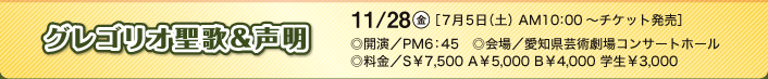 グレゴリオ聖歌＆声明 11/28（金）［7月5日（土）AM10：00～チケット発売］◎開演／PM6：45 ◎会場／愛知県芸術劇場コンサートホール ◎料金／S￥7,500 A￥5,000 B￥4,000 学生￥3,000