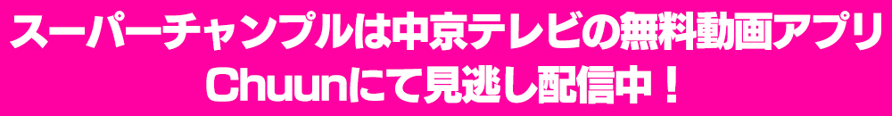 スーパーチャンプルは中京テレビの無料動画アプリChuunにて見逃し配信中！